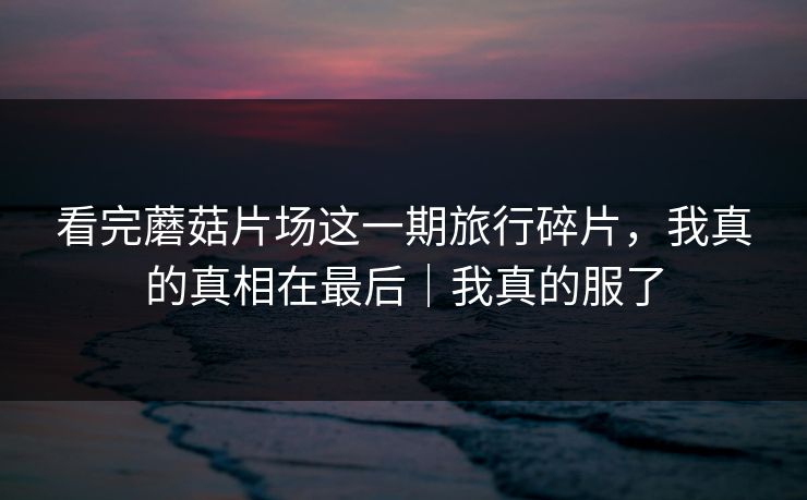 看完蘑菇片场这一期旅行碎片，我真的真相在最后｜我真的服了