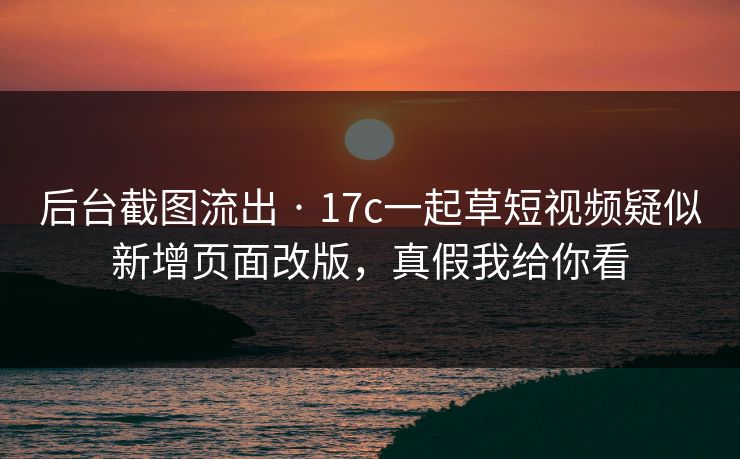 后台截图流出 · 17c一起草短视频疑似新增页面改版，真假我给你看
