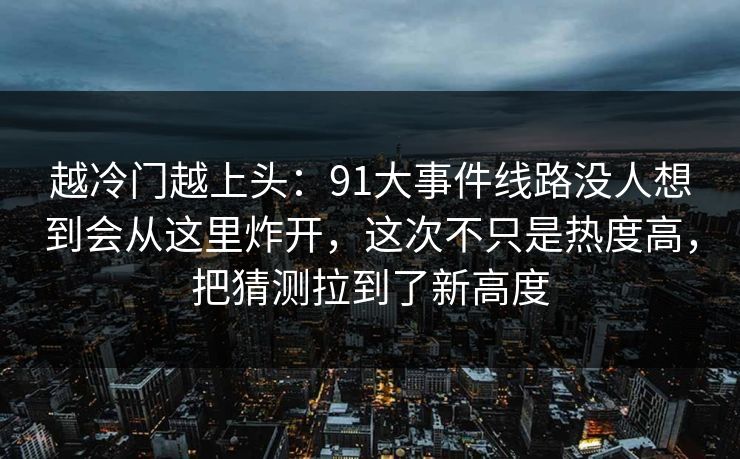 越冷门越上头：91大事件线路没人想到会从这里炸开，这次不只是热度高，把猜测拉到了新高度
