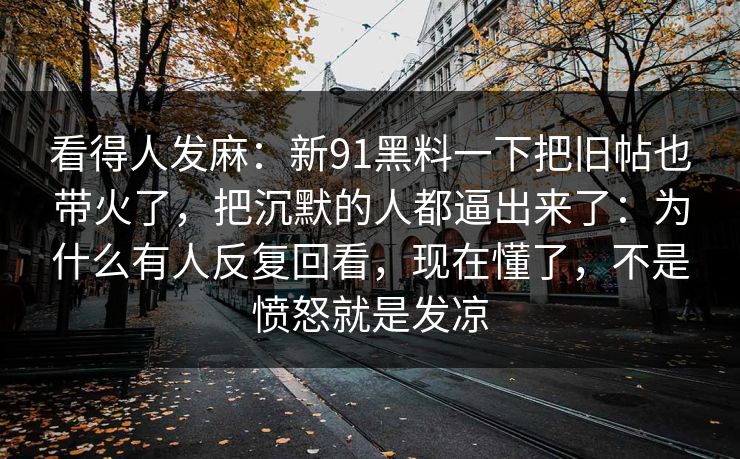 看得人发麻：新91黑料一下把旧帖也带火了，把沉默的人都逼出来了：为什么有人反复回看，现在懂了，不是愤怒就是发凉