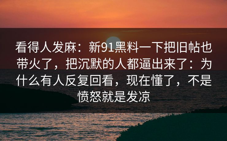 看得人发麻：新91黑料一下把旧帖也带火了，把沉默的人都逼出来了：为什么有人反复回看，现在懂了，不是愤怒就是发凉