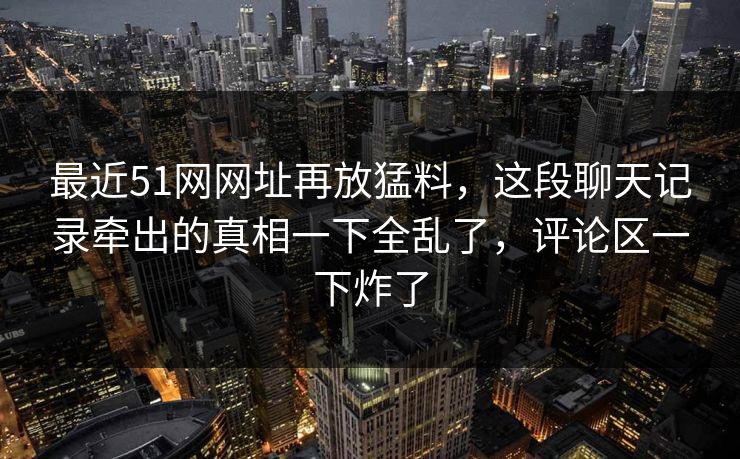 最近51网网址再放猛料，这段聊天记录牵出的真相一下全乱了，评论区一下炸了